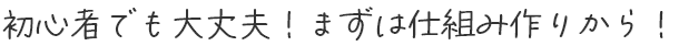 初心者でも大丈夫！まずは仕組み作りから！