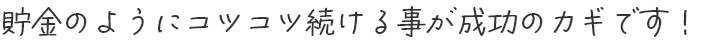 貯金のようにコツコツ続ける事が成功のカギです！