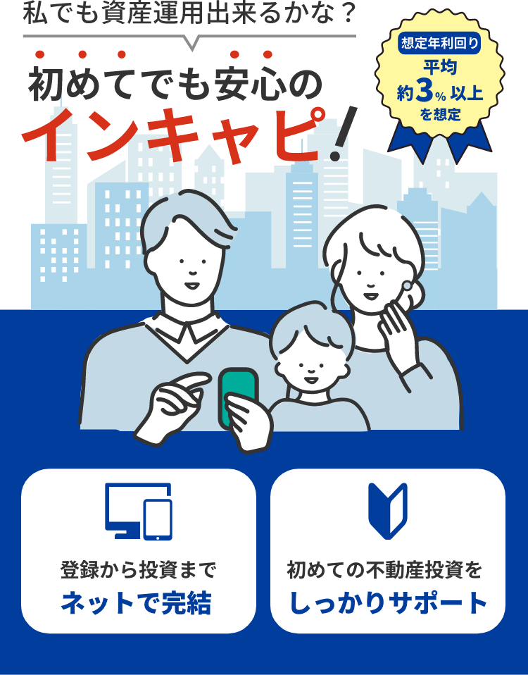 私でも資産運用できるかな？　初めてでも安心のインキャピ！　想定年利回り 平均約3％以上を想定　登録から投資までネットで完結　初めての不動産投資をしっかりサポート
